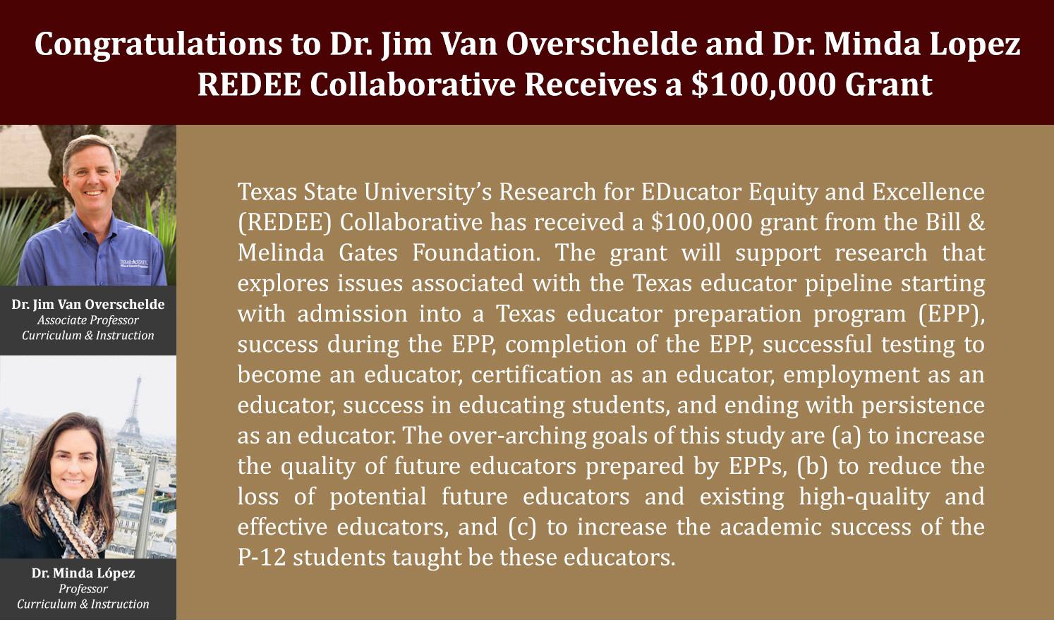 Texas State University’s Research for EDucator Equity and Excellence (REDEE) Collaborative has received a $100,000 grant from the Bill & Melinda Gates Foundation. The grant will support research that explores issues associated with the Texas educator pipeline starting with admission into a Texas educator preparation program (EPP), success during the EPP, completion of the EPP, successful testing to become an educator, certification as an educator, employment as an educator, success in educating students, and ending with persistence as an educator. The over-arching goals of this study are (a) to increase the quality of future educators prepared by EPPs, (b) to reduce the loss of potential future educators and existing high-quality and effective educators, and (c) to increase the academic success of the P-12 students taught be these educators.