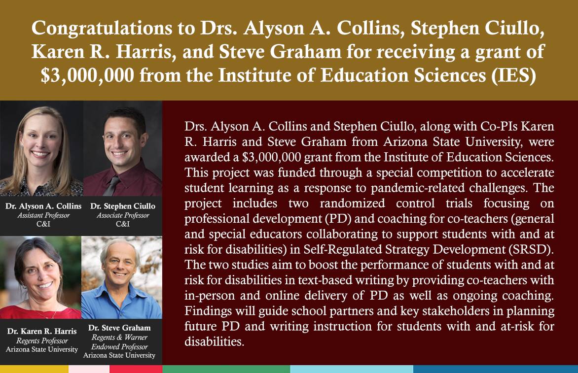 Drs. Alyson A. Collins and Stephen Ciullo, along with Co-PIs Karen R. Harris and Steve Graham from Arizona State University, were awarded a $3,000,000 grant from the Institute of Education Sciences. This project was funded through a special competition to accelerate student learning as a response to pandemic-related challenges. The project includes two randomized control trials focusing on professional development (PD) and coaching for co-teachers (general and special educators collaborating to support students with and at risk for disabilities) in Self-Regulated Strategy Development (SRSD). The two studies aim to boost the performance of students with and at risk for disabilities in text-based writing by providing co-teachers with in-person and online delivery of PD as well as ongoing coaching. Findings will guide school partners and key stakeholders in planning future PD and writing instruction for students with and at-risk for disabilities.