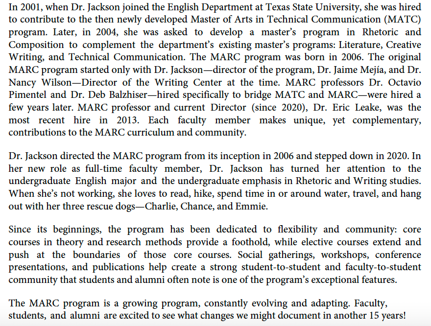 In 2001, when Dr. Jackson joined the English Department at Texas State University, she was hired to contribute to the then newly developed Master of Arts in Technical Communication (MATC) program. Later, in 2004, she was asked to develop a master’s program in Rhetoric and Composition to complement the department’s existing master’s programs: Literature, Creative Writing, and Technical Communication. The MARC program was born in 2006. The original MARC program started only with Dr. Jackson—director of the program, Dr. Jaime Mejía, and Dr. Nancy Wilson—Director of the Writing Center at the time. MARC professors Dr. Octavio Pimentel and Dr. Deb Balzhiser—hired specifically to bridge MATC and MARC—were hired a few years later. MARC professor and current Director (since 2020), Dr. Eric Leake, was the most recent hire in 2013. Each faculty member makes unique, yet complementary, contributions to the MARC curriculum and community.  Dr. Jackson directed the MARC program from its inception in 2006 and stepped down in 2020. In her new role as full-time faculty member, Dr. Jackson has turned her attention to the undergraduate English major and the undergraduate emphasis in Rhetoric and Writing studies. When she’s not working, she loves to read, hike, spend time in or around water, travel, and hang out with her three rescue dogs—Charlie, Chance, and Emmie.   Since its beginnings, the program has been dedicated to flexibility and community: core courses in theory and research methods provide a foothold, while elective courses extend and push at the boundaries of those core courses. Social gatherings, workshops, conference presentations, and publications help create a strong student-to-student and faculty-to-student community that students and alumni often note is one of the program’s exceptional features.  The MARC program is a growing program, constantly evolving and adapting. Faculty, students, and alumni are excited to see what changes we might document in another 15 years!