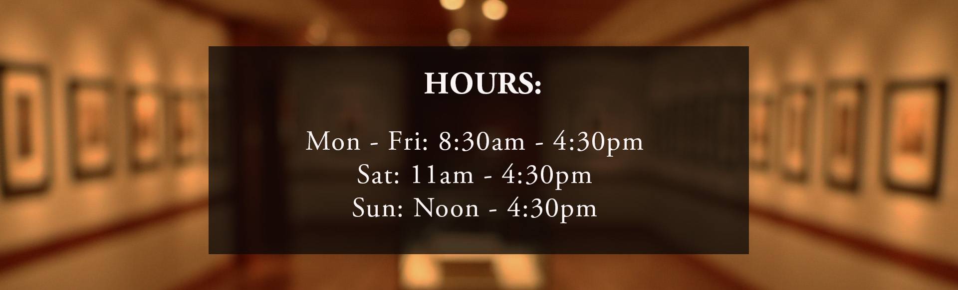 Hours: Monday through Friday 8:30 am till 4:30 pm. Saturday 11am til 4:30 pm. Sunday noon til 4:30 pm.