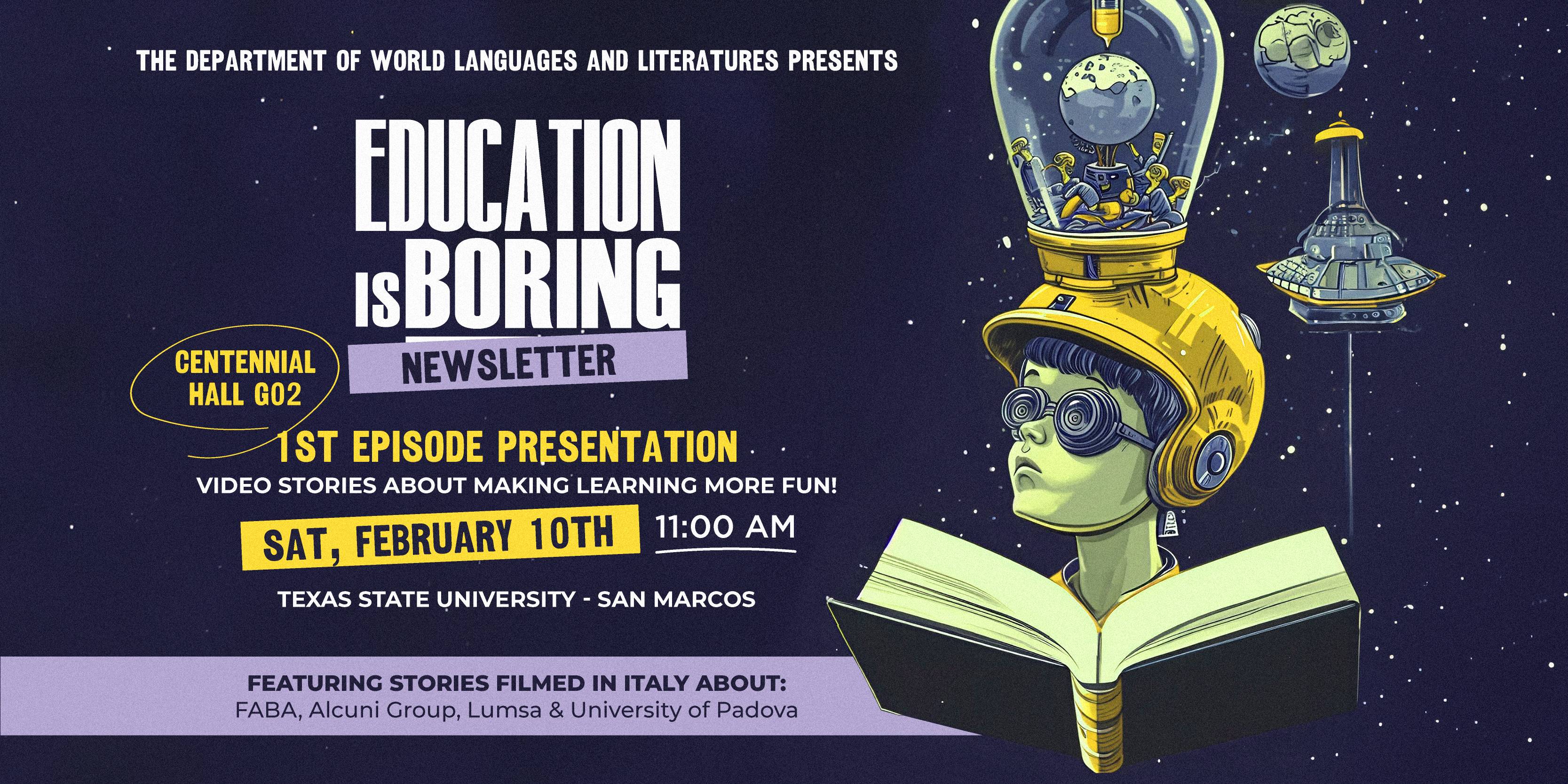 The Department of World Languages and Literatures presents: Education is Boring 1st Episode Presentation of Video Stories About Making Learning More Fun! Come Saturday, February 10th at 11am - 12:30pm in CENTENNIAL HALL G02, Texas State University.    Featuring Stories Filmed in Italy about FABA, Alcuni Group, Lumsa and the University of Padova while connecting from Italy. To RSVP for this event follow this link: https://www.italchannel.tv/    For more information, please contact Dr. Di Mauro-Jackson (md11@txstate.edu) or Sergio Carvajal (sec71@txstate.edu).