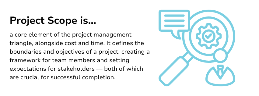 Project scope is a core element of the project management triangle, alongside cost and time. It defines the boundaries and objectives of a project, creating a framework for team members and setting expectations for stakeholders — both of which are crucial for successful completion.