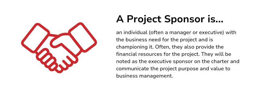 A Project Sponsor is an individual (often a manager or executive) with the business need for the project and is championing it. Often, they also provide the financial resources for the project. They will be noted as the executive sponsor on the charter and communicate the project purpose and value to business management.