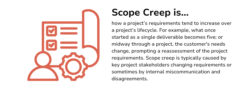 Scope creep is how a project’s requirements tend to increase over a project’s lifecycle. For example, what once started as a single deliverable becomes five; or midway through a project, the customer's needs change, prompting a reassessment of the project requirements. Scope creep is typically caused by key project stakeholders changing requirements or sometimes by internal miscommunication and disagreements.