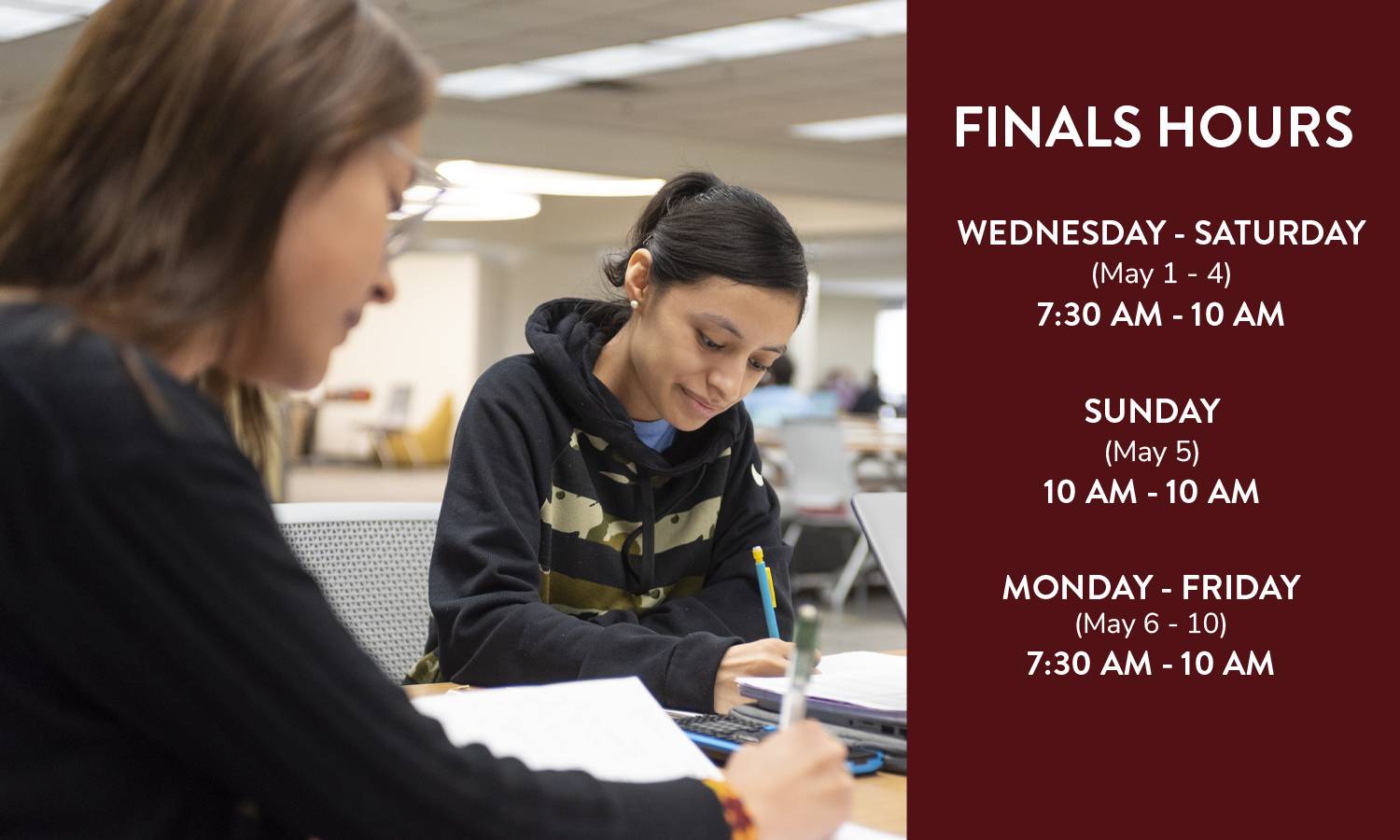 FINALS HOURS, Wednesday - Saturday (May 1-4) 7:30 a.m. - 1 a.m.; Sunday (May 5) 10 a.m. - 1 a.m.; Monday - Friday (May 6-10) 7:30 a.m. - 1 a.m.
