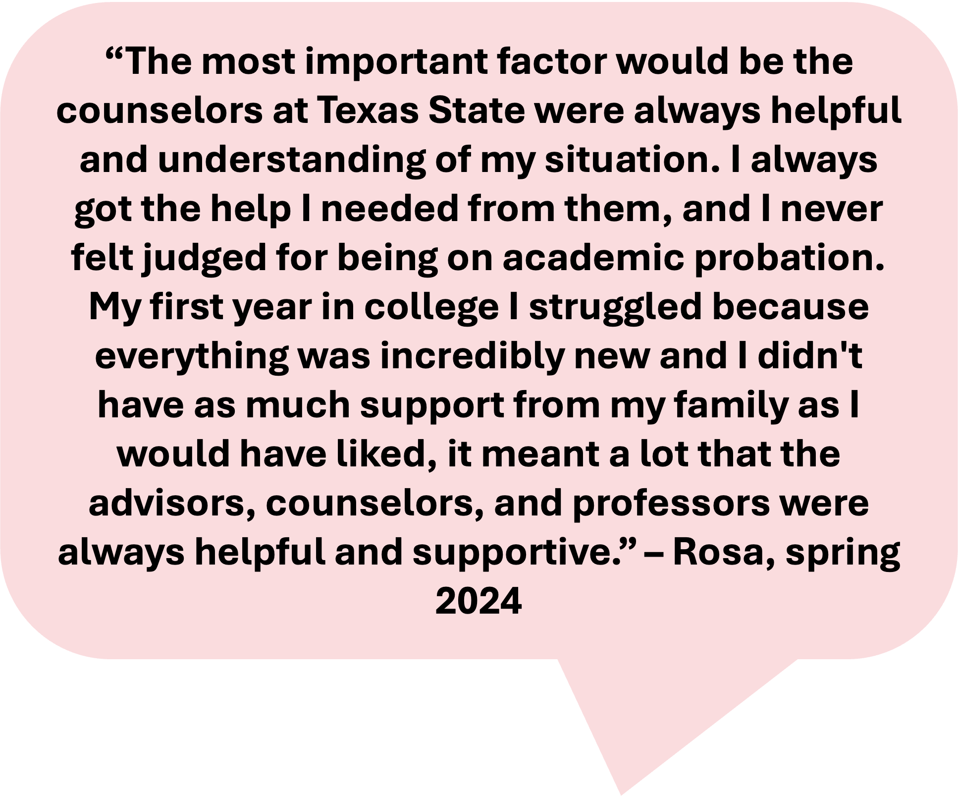 image reads: "The most important factor would be the counselors at Texas State were always helpful and understanding of my situation. I always got the help I needed from them, and I never felt judged for being on academic probation. My first year in college I struggled because everything was incredibly new and I didn't have as much support from my family as I would have liked, it meant a lot that the advisors, counselors, and professors were always helpful and supportive. - Rosa, spring 2024"