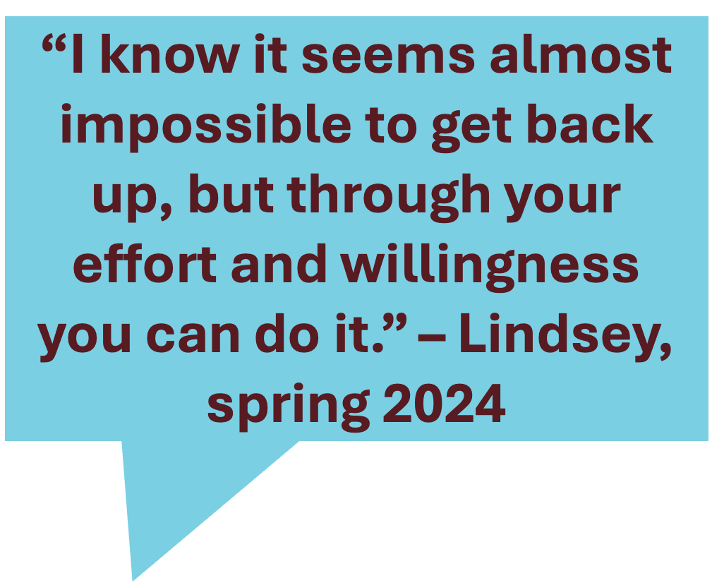 image reads: "I know it seems almost impossible to get back up, but through your effort and willingness you can do it. - Lindsey, spring 2024"