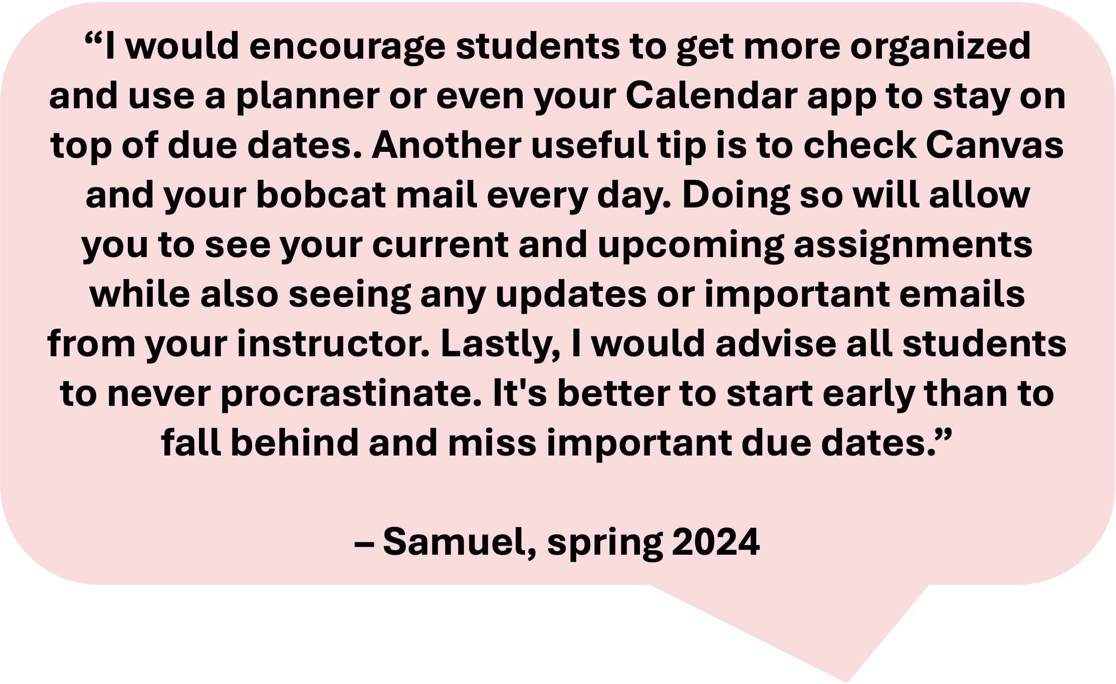 image reads: "I would encourage students to get more organized and use a planner or even your Calendar app to stay on top of due dates. Another useful tip is to check Canvas and your bobcat mail every day. Doing so will allow you to see your current and upcoming assignments while also seeing any updates or important emails from your instructor. Lastly, I would advise all students to never procrastinate. It's better to start early than to fall behind and miss important due dates. - Samuel, spring 2024"