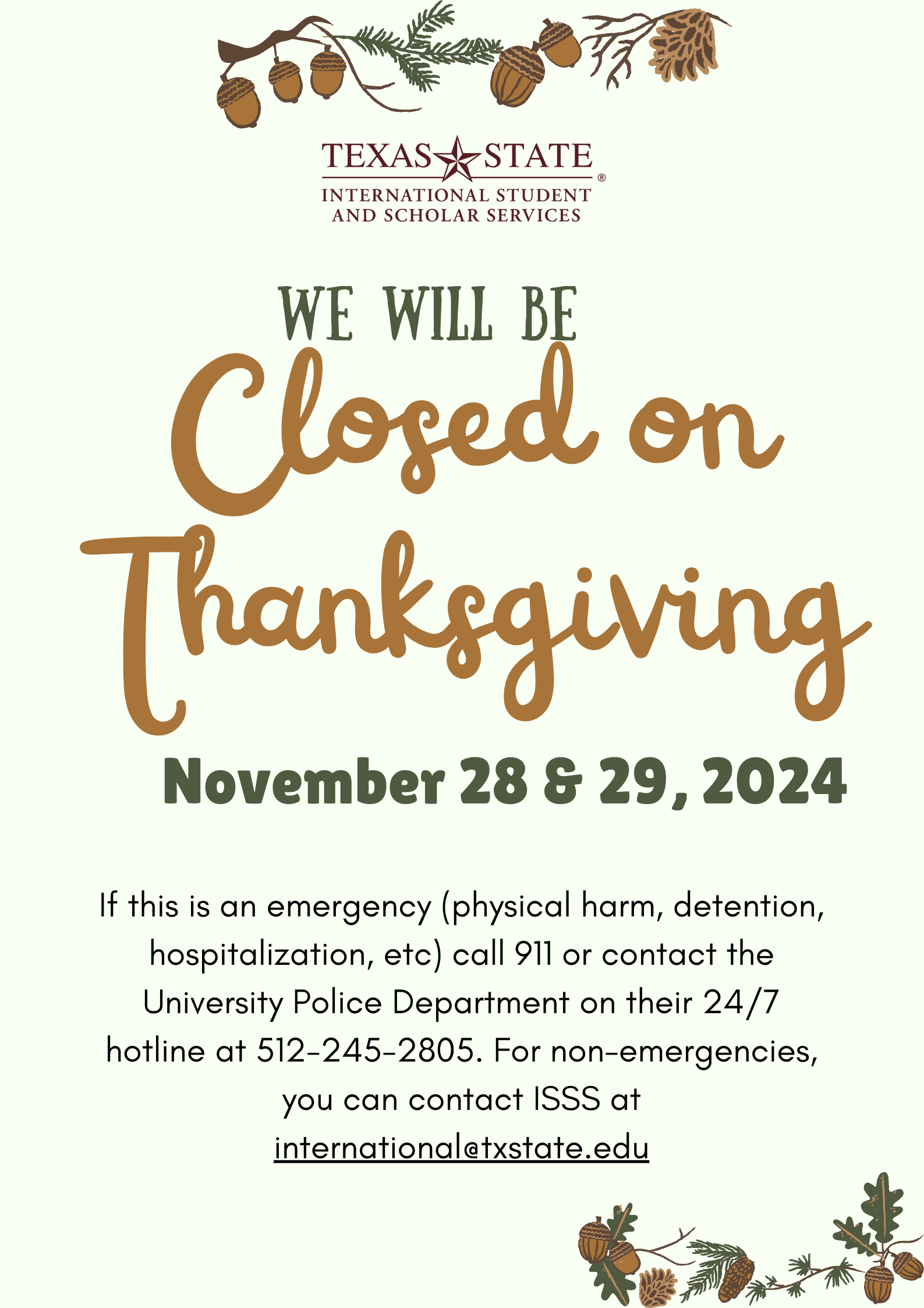 Closed on Thanksgiving  - November 28 & 29, 2024. If this is an emergency (physical harm, detention, hospitalization, etc) call 911 or contact the University Police Department on their 24/7 hotline at 512-245-2805. For non-emergencies, you can contact ISSS at international@txstate.edu 