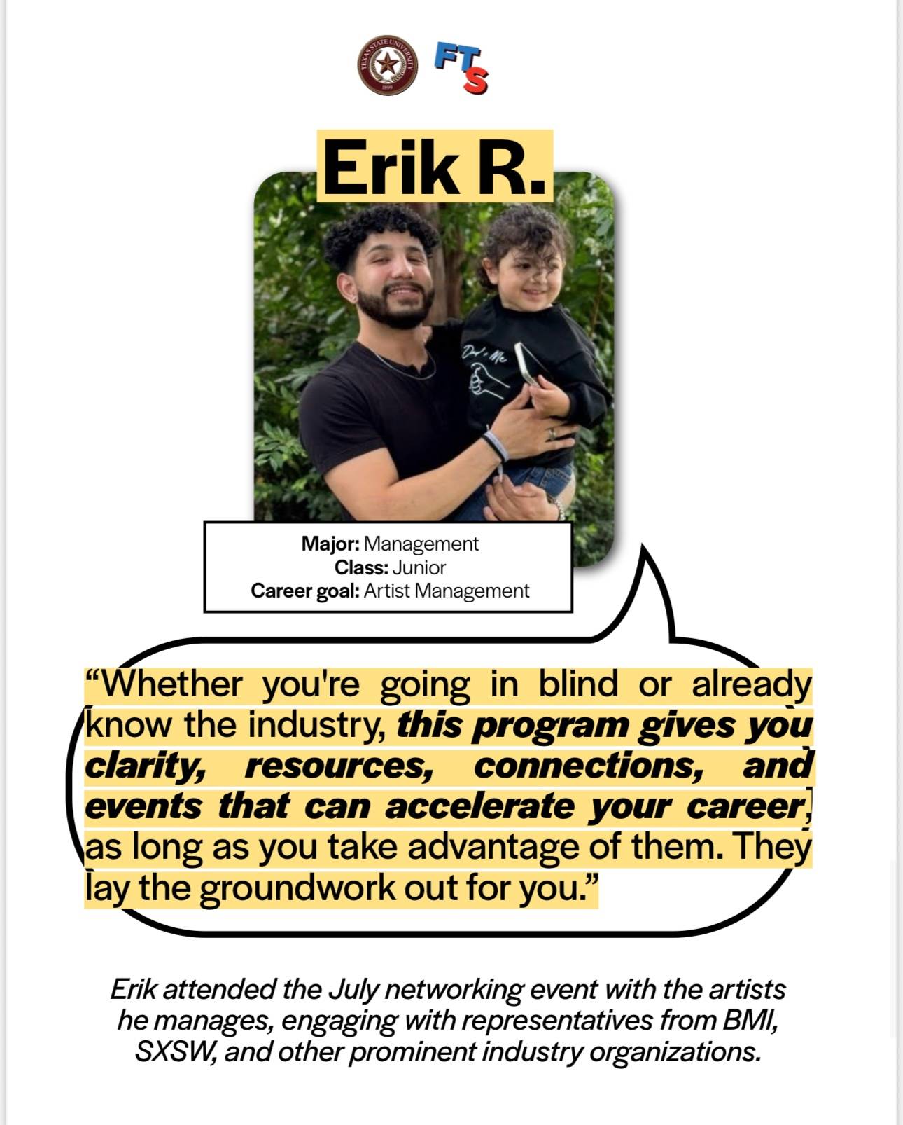 Erik R. Testimony on the Music Business Program: He is a junior management major with the career goal of artist management. He said "Whether you're going blind or already know the industry, this program gives you clarity, resources, connections and events that can accelerate your career, as long as you take advantage of them. They lay the groundwork out for you." Erik attended the July networking event with the artists he manages, engaging with representatives from BMI, SXSW and other prominent industry organizations.