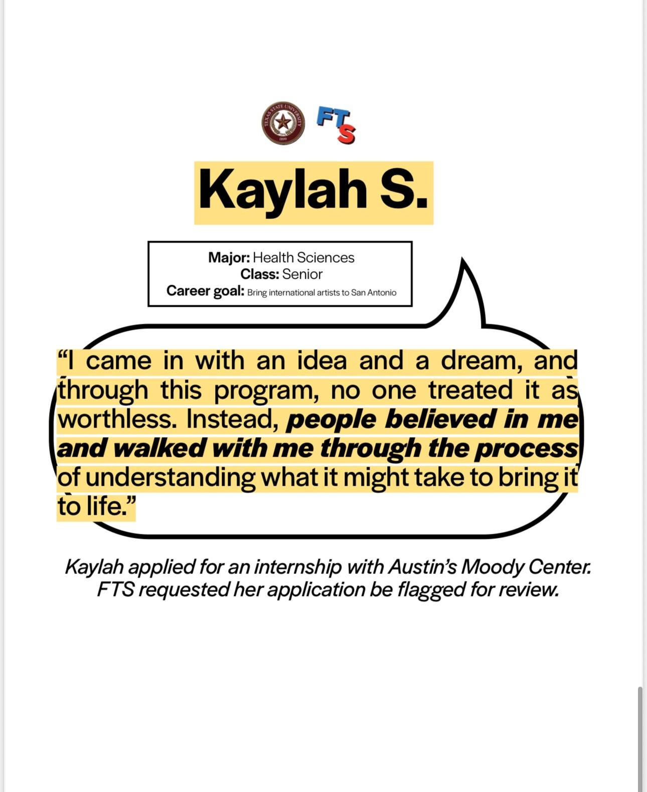 Kaylah S's testimony on the Music Program: Kaylah is a senior health sciences major with the career goal to bring international artists to San Antonio. She said "I came in with an idea and a dream, and through this program, no one treated it as worthless. Instead, people believed in me and walked me through the process of understanding what it might take to bring it to life." Kaylah applied for an internship with Austin's Moody Center. FTS requested her application be flagged for review.