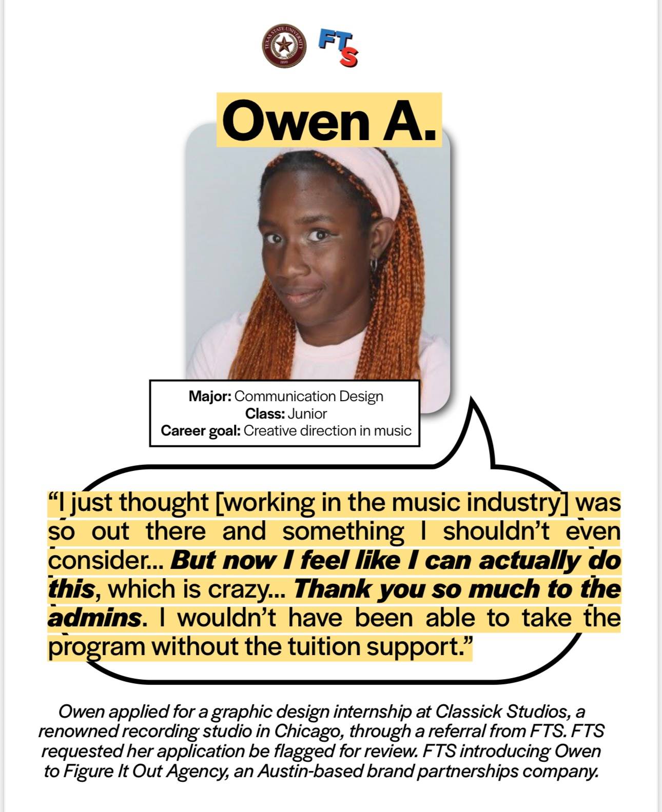 Owen A. testimony on the Music Program: Owen is a communication design junior who has the career goal of creative direction in music. Owen said "I just thought [working in the music industry] was so out there and something I shouldn't even consider.. But now I feel like I can actually do this, which is crazy..  Thank you ao much to the admins. I wouldn't have been able to take the program without the tuition support." Owen applied for a graphic design internship at Classick Studios, a renowned recording studio in Chicago, through a referral from FTS. FTS requested her application be flagged for review. FTS introducing Own to Figure It Out Agency, an Austin-based brand partnerships company.  