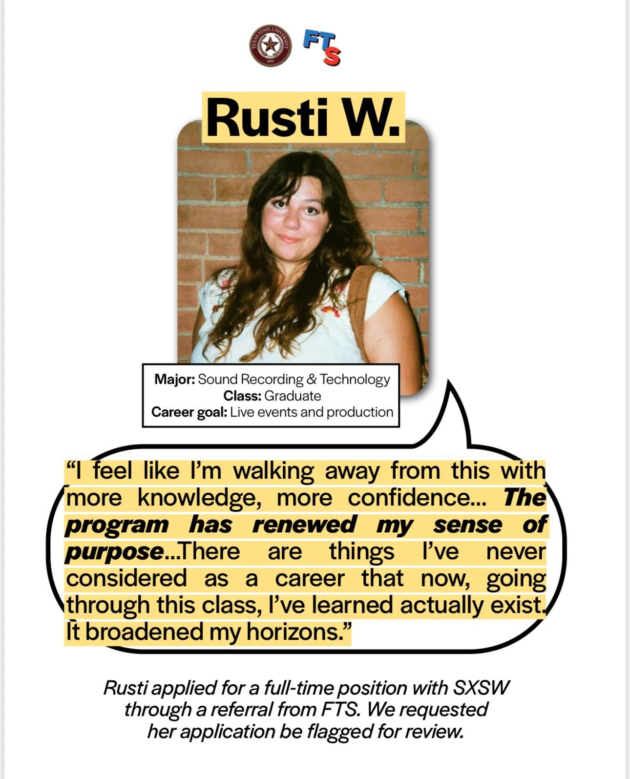Rusti W's testimony on the Music Program: Rusti is a graduate sound recording & technology major with the career goal of live events and production. Rusti said "I feel like I'm walking away from this with more knowledge, more confidence. The program has renewed my sense of purpose.. There are things I've never considered as a career that now, going through this class, I've learned actually exist. It broadened my horizons." Rusti applied for a full-time positin with SXSW through a referral from FTS. We requested her application be flagged for review.