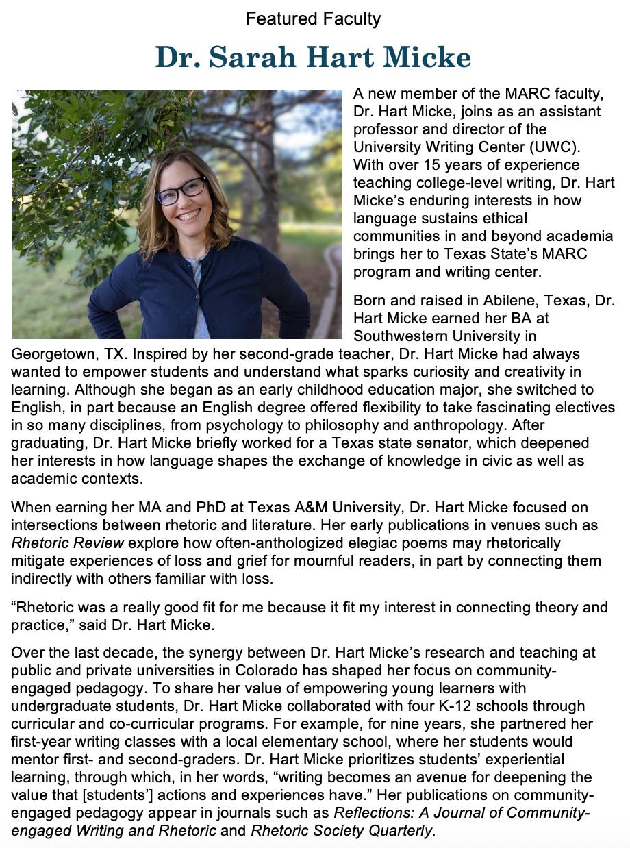 A new member of the MARC faculty, Dr. Hart Micke, joins as an assistant professor and director of the University Writing Center (UWC). With over 15 years of experience teaching college-level writing, Dr. Hart Micke’s enduring interests in how language sustains ethical communities in and beyond academia brings her to Texas State’s MARC program and writing center.   Born and raised in Abilene, Texas, Dr. Hart Micke earned her BA at Southwestern University in Georgetown, TX. Inspired by her second-grade teacher, Dr. Hart Micke had always wanted to empower students and understand what sparks curiosity and creativity in learning. Although she began as an early childhood education major, she switched to English, in part because an English degree offered flexibility to take fascinating electives in so many disciplines, from psychology to philosophy and anthropology. After graduating, Dr. Hart Micke briefly worked for a Texas state senator, which deepened her interests in how language shapes the exchange of knowledge in civic as well as academic contexts.  When earning her MA and PhD at Texas A&M University, Dr. Hart Micke focused on intersections between rhetoric and literature. Her early publications in venues such as Rhetoric Review explore how often-anthologized elegiac poems may rhetorically mitigate experiences of loss and grief for mournful readers, in part by connecting them indirectly with others familiar with loss. “Rhetoric was a really good fit for me because it fit my interest in connecting theory and practice,” said Dr. Hart Micke. Over the last decade, the synergy between Dr. Hart Micke’s research and teaching at public and private universities in Colorado has shaped her focus on community-engaged pedagogy. To share her value of empowering young learners with undergraduate students, Dr. Hart Micke collaborated with four K-12 schools through curricular and co-curricular programs. For example, for nine years, she partnered her first-year writing classes with a local elementary school, where her students would mentor first- and second-graders. Dr. Hart Micke prioritizes students’ experiential learning, through which, in her words, “writing becomes an avenue for deepening the value that [students’] actions and experiences have.” Her publications on community-engaged pedagogy appear in journals such as Reflections: A Journal of Community-engaged Writing and Rhetoric and Rhetoric Society Quarterly.
