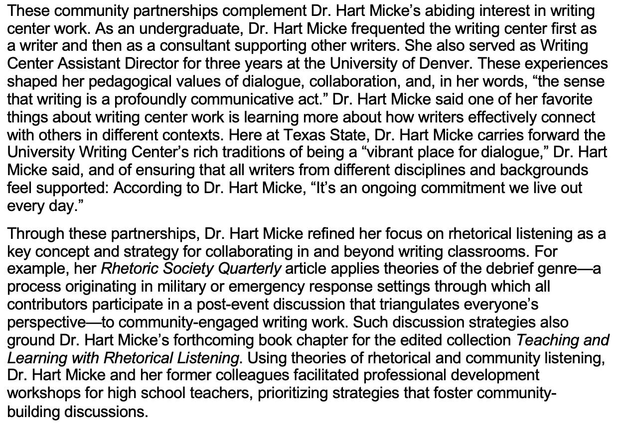 These community partnerships complement Dr. Hart Micke’s abiding interest in writing center work. As an undergraduate, Dr. Hart Micke frequented the writing center first as a writer and then as a consultant supporting other writers. She also served as Writing Center Assistant Director for three years at the University of Denver. These experiences shaped her pedagogical values of dialogue, collaboration, and, in her words, “the sense that writing is a profoundly communicative act.” Dr. Hart Micke said one of her favorite things about writing center work is learning more about how writers effectively connect with others in different contexts. Here at Texas State, Dr. Hart Micke carries forward the University Writing Center’s rich traditions of being a “vibrant place for dialogue,” Dr. Hart Micke said, and of ensuring that all writers from different disciplines and backgrounds feel supported: According to Dr. Hart Micke, “It’s an ongoing commitment we live out every day.” Through these partnerships, Dr. Hart Micke refined her focus on rhetorical listening as a key concept and strategy for collaborating in and beyond writing classrooms. For example, her Rhetoric Society Quarterly article applies theories of the debrief genre—a process originating in military or emergency response settings through which all contributors participate in a post-event discussion that triangulates everyone’s perspective—to community-engaged writing work. Such discussion strategies also ground Dr. Hart Micke’s forthcoming book chapter for the edited collection Teaching and Learning with Rhetorical Listening. Using theories of rhetorical and community listening, Dr. Hart Micke and her former colleagues facilitated professional development workshops for high school teachers, prioritizing strategies that foster community-building discussions. 