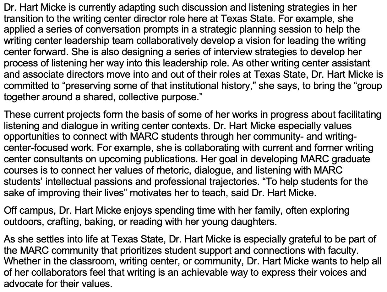 Dr. Hart Micke is currently adapting such discussion and listening strategies in her transition to the writing center director role here at Texas State. For example, she applied a series of conversation prompts in a strategic planning session to help the writing center leadership team collaboratively develop a vision for leading the writing center forward. She is also designing a series of interview strategies to develop her process of listening her way into this leadership role. As other writing center assistant and associate directors move into and out of their roles at Texas State, Dr. Hart Micke is committed to “preserving some of that institutional history,” she says, to bring the “group together around a shared, collective purpose.”  These current projects form the basis of some of her works in progress about facilitating listening and dialogue in writing center contexts. Dr. Hart Micke especially values opportunities to connect with MARC students through her community- and writing-center-focused work. For example, she is collaborating with current and former writing center consultants on upcoming publications. Her goal in developing MARC graduate courses is to connect her values of rhetoric, dialogue, and listening with MARC students’ intellectual passions and professional trajectories. “To help students for the sake of improving their lives” motivates her to teach, said Dr. Hart Micke.   Off campus, Dr. Hart Micke enjoys spending time with her family, often exploring outdoors, crafting, baking, or reading with her young daughters. As she settles into life at Texas State, Dr. Hart Micke is especially grateful to be part of the MARC community that prioritizes student support and connections with faculty. Whether in the classroom, writing center, or community, Dr. Hart Micke wants to help all of her collaborators feel that writing is an achievable way to express their voices and advocate for their values.   