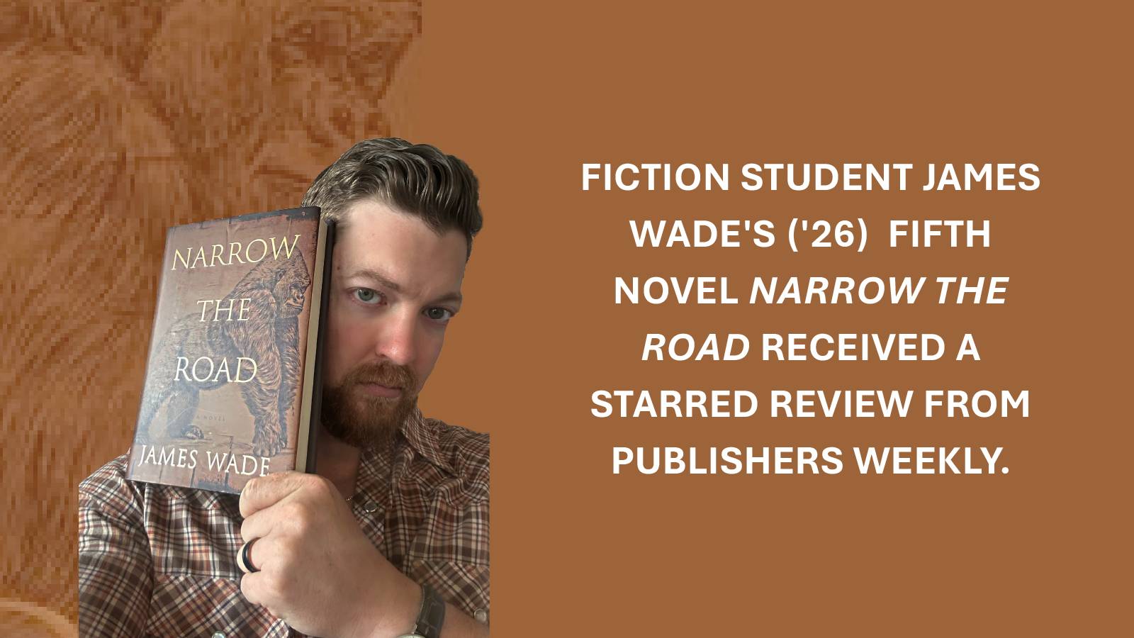 The image shows a person holding a book titled "Narrow the Road" against a brown background. Text reads "Fiction Student James Wade's ('26) Fifth Novel Narrow The Road received a starred review from publishers weekly.