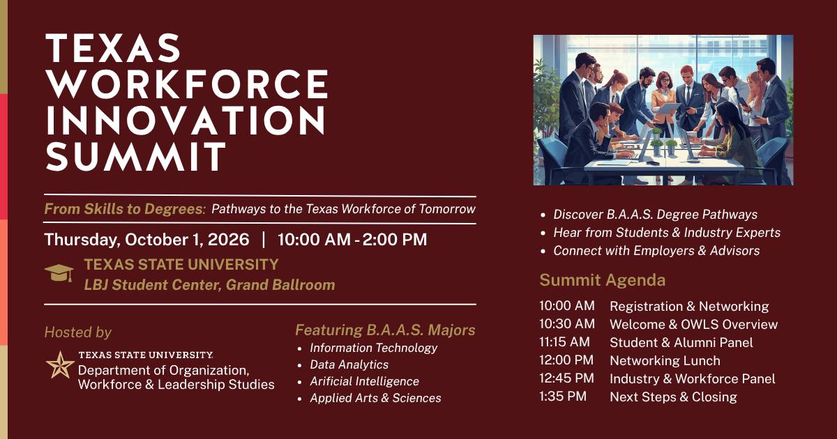 Texas Workforce Innovation Summit From Skills to Degrees: Pathways to the Texas Workforce of Tomorrow Thursday, October 1, 2026 from 10:00 AM to 2:00 PM TEXAS STATE UNIVERSITY LBJ Student Center, Grand Ballroom Hosted by Texas State University, Department of Organization, Workforce, and Leadership Studies Featuring B.A.A.S. Majors: • Information Technology • Data Analytics • Arificial Intelligence • Applied Arts & Sciences  • Discover B.A.A.S. Degree Pathways • Hear from Students & Industry Experts • Connect with Employers & Advisors  Summit Agenda 10:00 AM Registration & Networking 10:30 AM Welcome & OWLS Overview 11:15 AM  Student & Alumni Panel 12:00 PM Networking Lunch 12:45 PM Industry & Workforce Panel 1:35 PM Next Steps & Closing