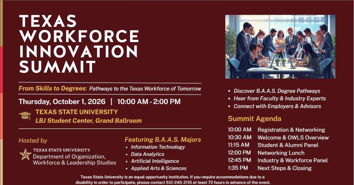 Texas Workforce Innovation Summit From Skills to Degrees: Pathways to the Texas Workforce of Tomorrow Thursday, October 1, 2026 from 10:00 AM to 2:00 PM TEXAS STATE UNIVERSITY LBJ Student Center, Grand Ballroom Hosted by Texas State University, Department of Organization, Workforce, and Leadership Studies Featuring B.A.A.S. Majors: • Information Technology • Data Analytics • Arificial Intelligence • Applied Arts & Sciences  • Discover B.A.A.S. Degree Pathways • Hear from Students & Industry Experts • Connect with Employers & Advisors  Summit Agenda 10:00 AM Registration & Networking 10:30 AM Welcome & OWLS Overview 11:15 AM  Student & Alumni Panel 12:00 PM Networking Lunch 12:45 PM Industry & Workforce Panel 1:35 PM Next Steps & Closing