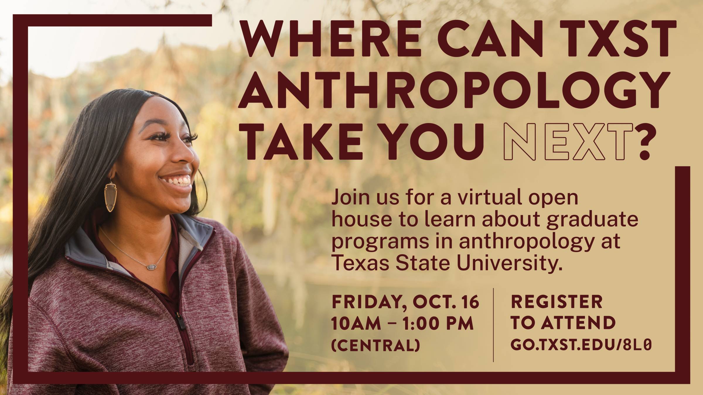 Where can TXST Anthropology Take You Next? Join us for a virtual open house to learn about graduate programs in anthropology at Texas State University. Friday, Oct. 16 10AM – 1:00 PM (Central) Register to Attend go.txst.edu/8l0