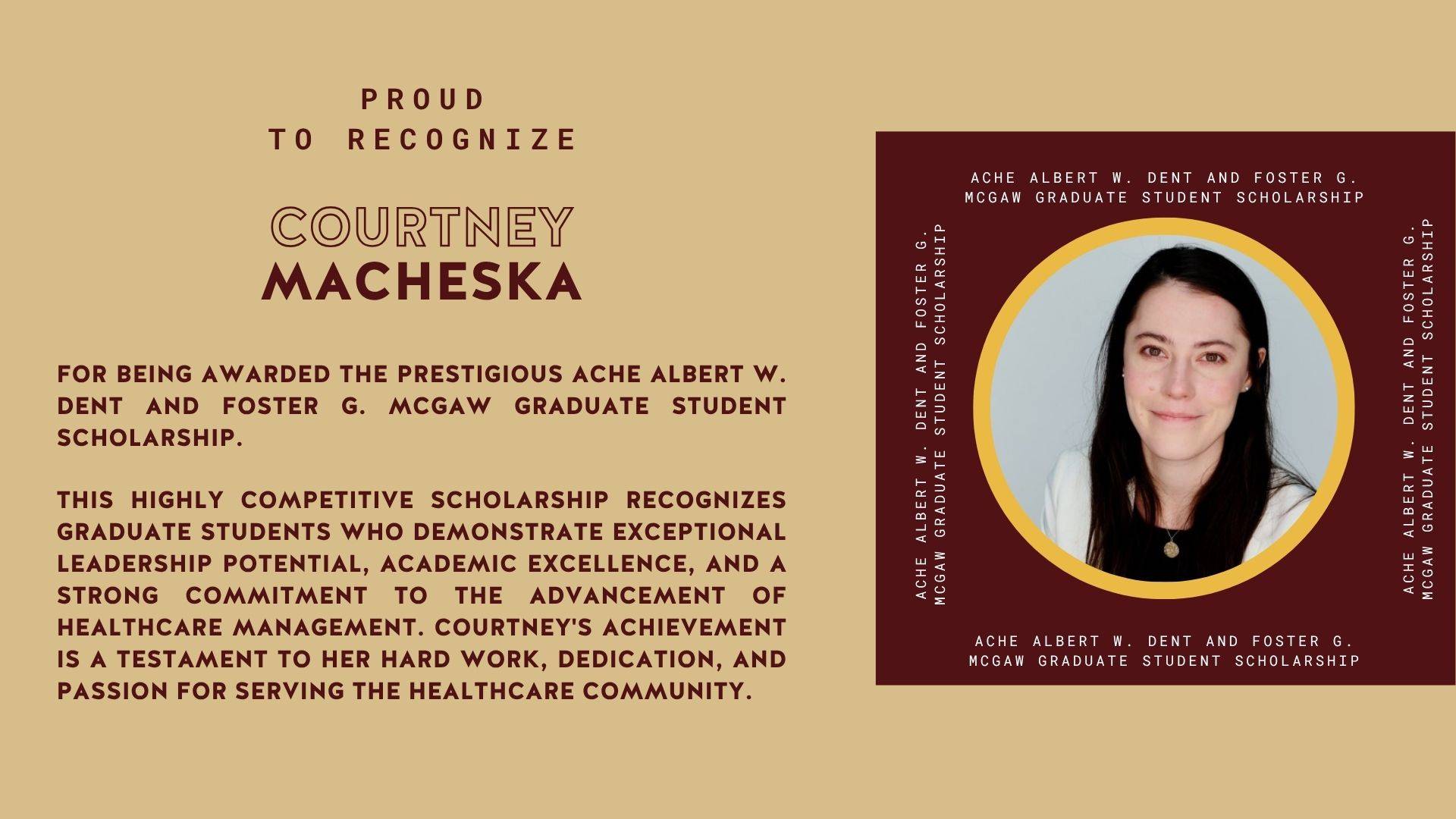 Recognition of Courtney Macheska (MHA Student) for being the recipient of the prestigious ACHE Albert W. Dent and Foster G. McGaw Graduate Student Scholarship.